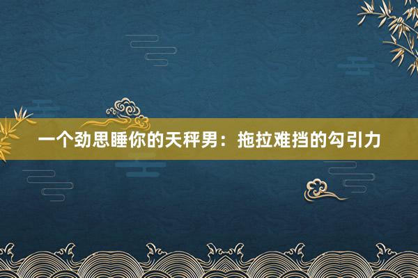 一个劲思睡你的天秤男：拖拉难挡的勾引力