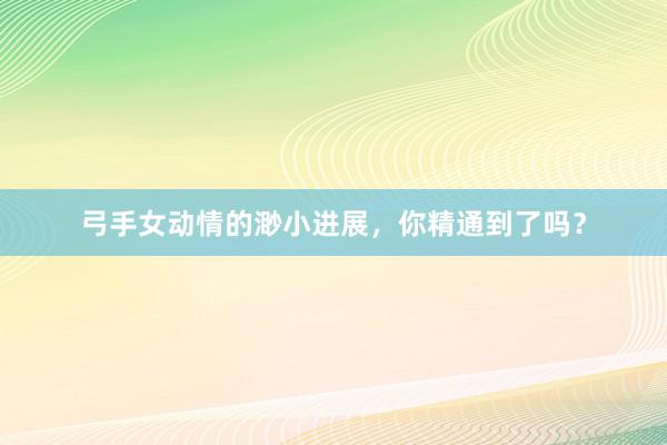 弓手女动情的渺小进展，你精通到了吗？