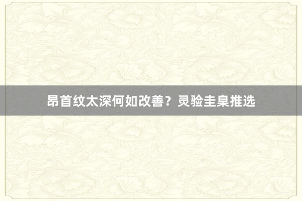 昂首纹太深何如改善？灵验圭臬推选