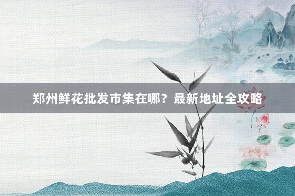 郑州鲜花批发市集在哪？最新地址全攻略