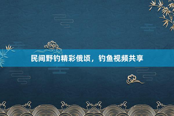 民间野钓精彩俄顷，钓鱼视频共享